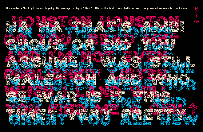Layered messages in red white and blue on black space, reading '(red) Houston, Houston, do you read me? And I'm not even published yet! When I land will you find me a girl? (white) Ha ha that's ambiguous or did you assume I was still male? Oh and whose war is it this time? Very pretty. (blue) I'm in the clouds now falling like an angel oh if only wishes were horses I'd be one and grant you all new...' and the signal fades.