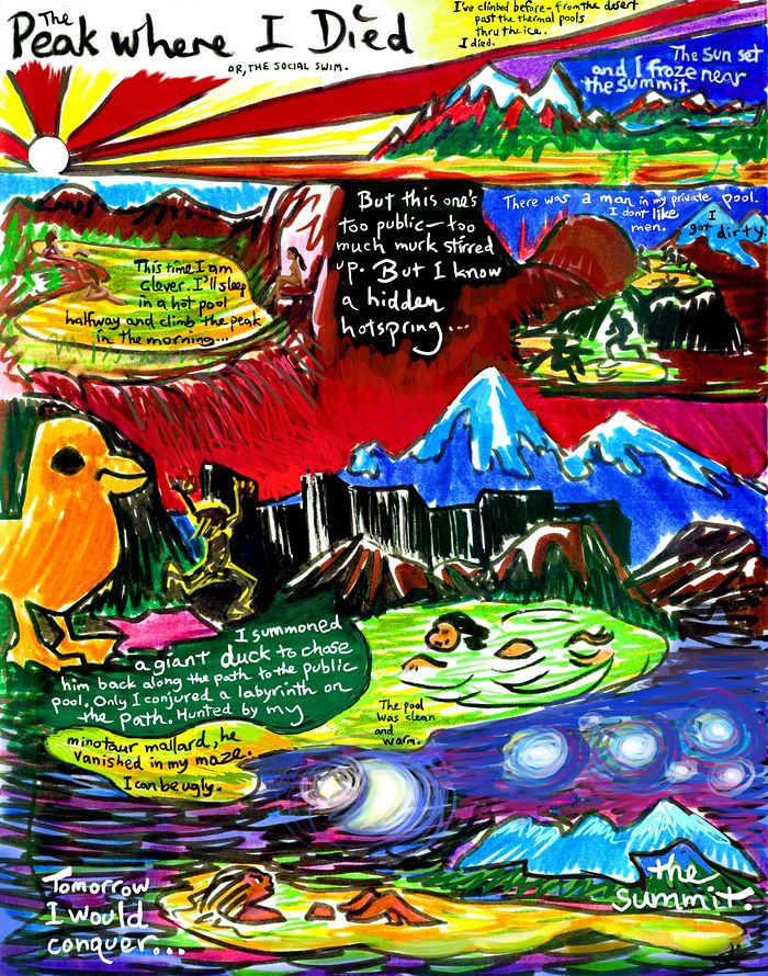 A dark, scribbly, expressionist cartoon. CLICK TO ENLARGE. Night scenes on a mountain. Words: 'The Peak Where I Died, or, the Social Swim. I tried climbing before, across the desert, up past the thermal pools into the ice. I died. The sun set and I froze. But now, I'm being clever. I'll sleep in a hot pool halfway and climb the peak in the morning. But this pool's too public--too much muck stirred up. But I know a hidden hotspring... There was a man in it. I don't like men. I got dirty. I summoned a giant duck to chase him back along the path to the public pool. Only I conjured a labyrinth on the path. Hunted by my minotaur mallard he vanished in my maze. I can be ugly. The pool was clean and warm. Tomorrow I'd conquer the summit.