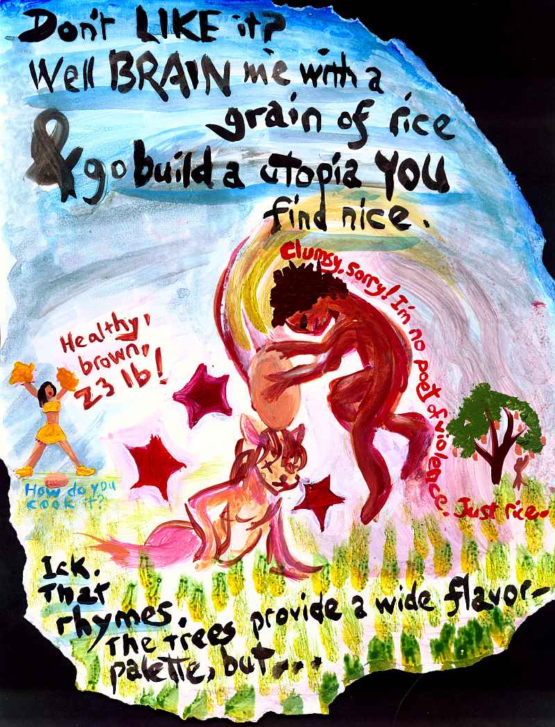 Painting of a figure whacking another with a huge grain of rice. Cheerleader in the background chants: 'Healthy, brown, twenty-three pound! (How do you cook it?)' Other words:  'Don't LIKE it? Well brain me with a grain of rice and go build a utopia YOU find nice. Ick. That rhymes. The trees provide a wide flavor-palette, but...' (Clumsy image, sorry! I'm no poet of violence. Just rice)